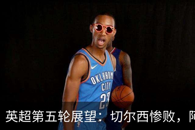 英超第五轮展望：切尔西惨败，阿森纳能否持续稳定？